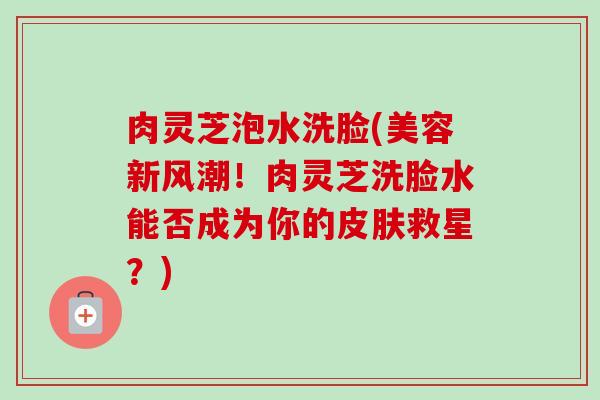 肉灵芝泡水洗脸(美容新风潮!肉灵芝洗脸水能否成为你的皮肤救星?)-第1张图片-卓越灵芝孢子粉 肉灵芝泡水洗脸(美容新风潮!肉灵芝洗脸水能否成为你的皮肤救星?)-第1张图片-卓越灵芝孢子粉
