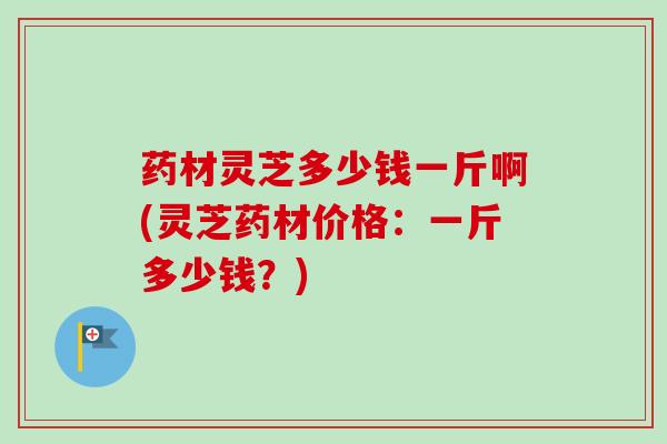 药材灵芝多少钱一斤啊(灵芝药材价格:一斤多少钱?)-第1张图片-卓越灵芝孢子粉 药材灵芝多少钱一斤啊(灵芝药材价格:一斤多少钱?)-第1张图片-卓越灵芝孢子粉