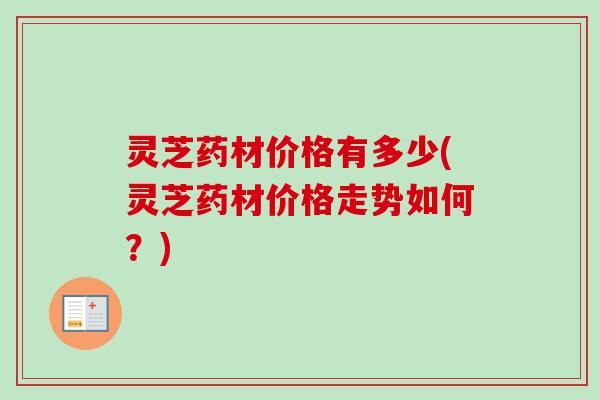灵芝药材价格有多少(灵芝药材价格走势如何?)-第1张图片-卓越灵芝孢子粉 灵芝药材价格有多少(灵芝药材价格走势如何?)-第1张图片-卓越灵芝孢子粉