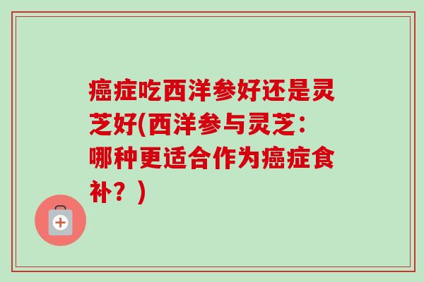 癌症吃西洋参好还是灵芝好(西洋参与灵芝:哪种更适合作为癌症食补?)-第1张图片-卓越灵芝孢子粉 癌症吃西洋参好还是灵芝好(西洋参与灵芝:哪种更适合作为癌症食补?)-第1张图片-卓越灵芝孢子粉