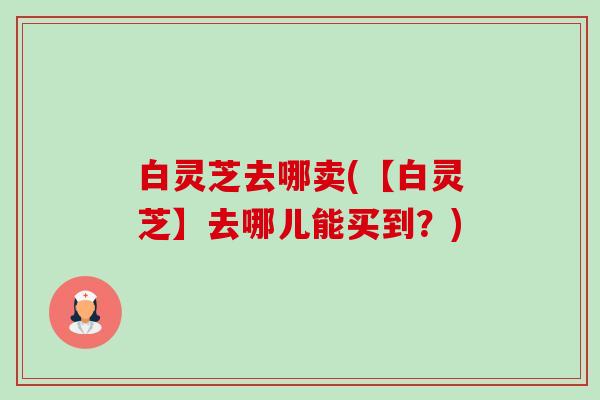 白灵芝去哪卖(【白灵芝】去哪儿能买到?)-第1张图片-卓越灵芝孢子粉 白灵芝去哪卖(【白灵芝】去哪儿能买到?)-第1张图片-卓越灵芝孢子粉