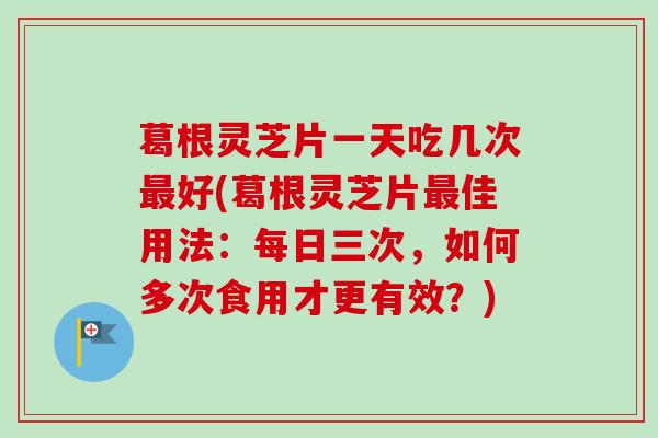 葛根灵芝片一天吃几次最好(葛根灵芝片最佳用法:每日三次,如何多次食用才更有效?)-第1张图片-卓越灵芝孢子粉 葛根灵芝片一天吃几次最好(葛根灵芝片最佳用法:每日三次,如何多次食用才更有效?)-第1张图片-卓越灵芝孢子粉