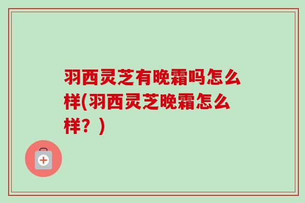 羽西灵芝有晚霜吗怎么样(羽西灵芝晚霜怎么样?)-第1张图片-卓越灵芝孢子粉 羽西灵芝有晚霜吗怎么样(羽西灵芝晚霜怎么样?)-第1张图片-卓越灵芝孢子粉