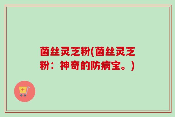 菌丝灵芝粉(菌丝灵芝粉：神奇的防病宝。)-第1张图片-卓越灵芝孢子粉