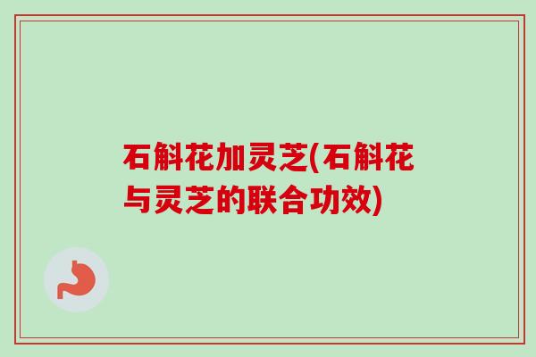 石斛花加灵芝(石斛花与灵芝的联合功效)-第1张图片-卓越灵芝孢子粉 石斛花加灵芝(石斛花与灵芝的联合功效)-第1张图片-卓越灵芝孢子粉
