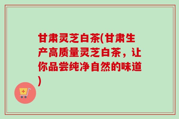 甘肃灵芝白茶(甘肃生产高质量灵芝白茶,让你品尝纯净自然的味道)-第1张图片-卓越灵芝孢子粉 甘肃灵芝白茶(甘肃生产高质量灵芝白茶,让你品尝纯净自然的味道)-第1张图片-卓越灵芝孢子粉