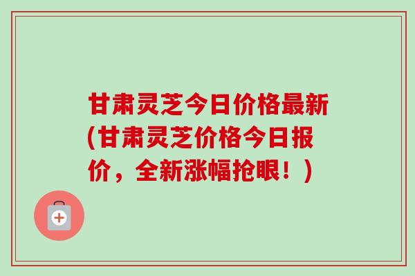 甘肃灵芝今日价格最新(甘肃灵芝价格今日报价，全新涨幅抢眼！)-第1张图片-卓越灵芝孢子粉