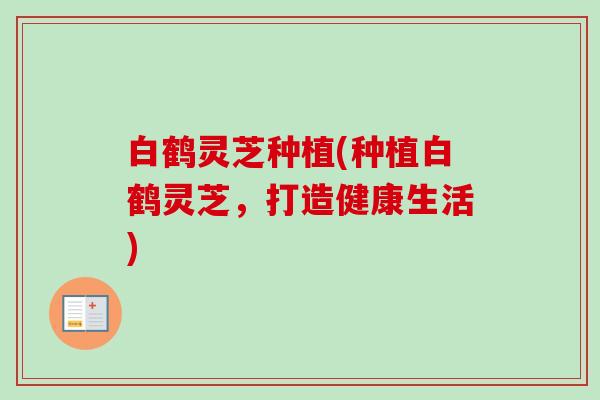 白鹤灵芝种植(种植白鹤灵芝,打造健康生活)-第1张图片-卓越灵芝孢子粉 白鹤灵芝种植(种植白鹤灵芝,打造健康生活)-第1张图片-卓越灵芝孢子粉