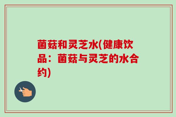 菌菇和灵芝水(健康饮品:菌菇与灵芝的水合约)-第1张图片-卓越灵芝孢子粉 菌菇和灵芝水(健康饮品:菌菇与灵芝的水合约)-第1张图片-卓越灵芝孢子粉