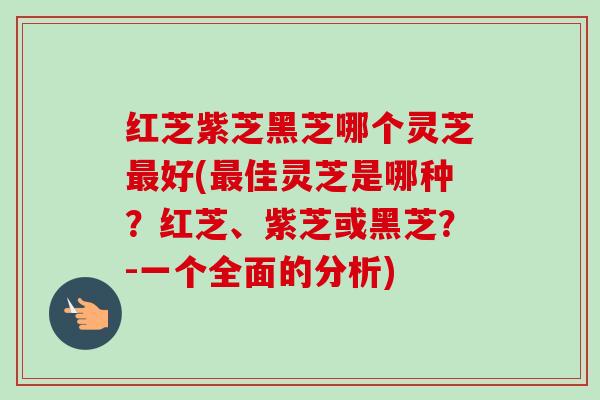 红芝紫芝黑芝哪个灵芝最好(最佳灵芝是哪种?红芝、紫芝或黑芝?-一个全面的分析)-第1张图片-卓越灵芝孢子粉 红芝紫芝黑芝哪个灵芝最好(最佳灵芝是哪种?红芝、紫芝或黑芝?-一个全面的分析)-第1张图片-卓越灵芝孢子粉
