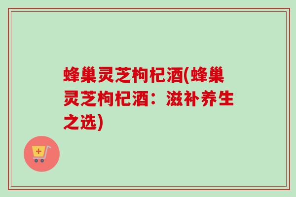 蜂巢灵芝枸杞酒(蜂巢灵芝枸杞酒：滋补养生之选)-第1张图片-卓越灵芝孢子粉