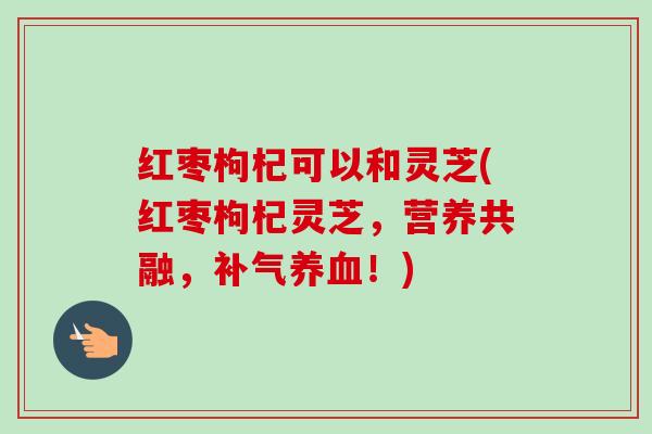 红枣枸杞可以和灵芝(红枣枸杞灵芝,营养共融,补气养血!)-第1张图片-卓越灵芝孢子粉 红枣枸杞可以和灵芝(红枣枸杞灵芝,营养共融,补气养血!)-第1张图片-卓越灵芝孢子粉