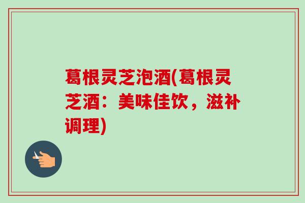 葛根灵芝泡酒(葛根灵芝酒：美味佳饮，滋补调理)-第1张图片-卓越灵芝孢子粉