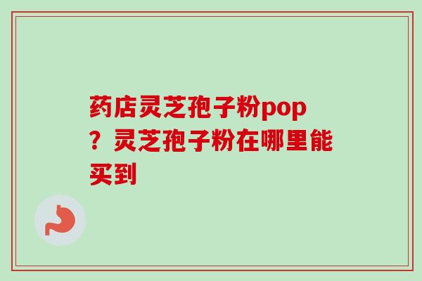 药店灵芝孢子粉pop？灵芝孢子粉在哪里能买到-第1张图片-卓越灵芝孢子粉