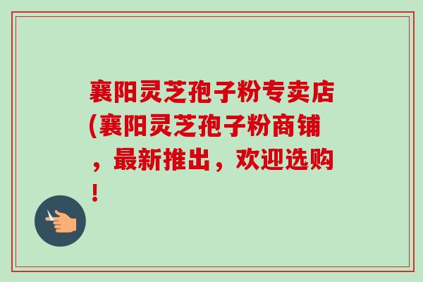 襄阳灵芝孢子粉专卖店(襄阳灵芝孢子粉商铺，最新推出，欢迎选购！-第1张图片-卓越灵芝孢子粉