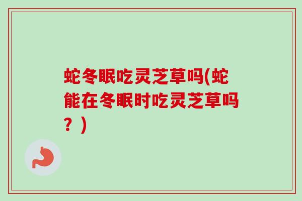 蛇冬眠吃灵芝草吗(蛇能在冬眠时吃灵芝草吗?)-第1张图片-卓越灵芝孢子粉 蛇冬眠吃灵芝草吗(蛇能在冬眠时吃灵芝草吗?)-第1张图片-卓越灵芝孢子粉