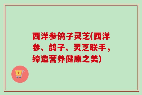 西洋参鸽子灵芝(西洋参、鸽子、灵芝联手,缔造营养健康之美)-第1张图片-卓越灵芝孢子粉 西洋参鸽子灵芝(西洋参、鸽子、灵芝联手,缔造营养健康之美)-第1张图片-卓越灵芝孢子粉