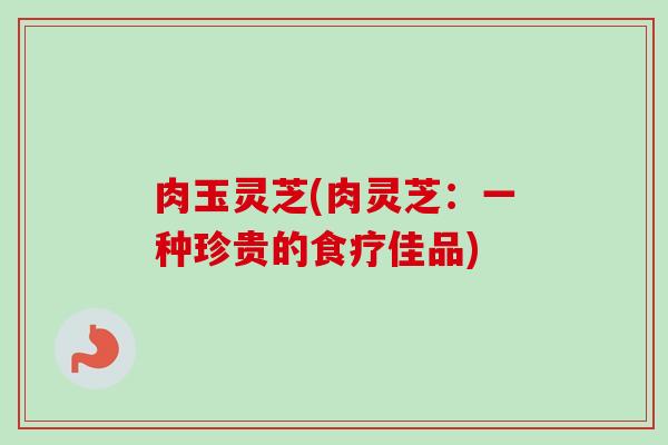 肉玉灵芝(肉灵芝：一种珍贵的食疗佳品)-第1张图片-卓越灵芝孢子粉