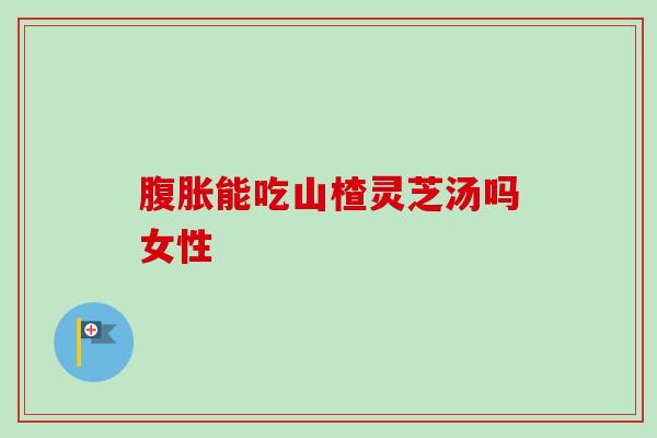 腹胀能吃山楂灵芝汤吗女性-第1张图片-卓越灵芝孢子粉