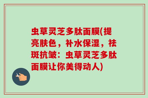 虫草灵芝多肽面膜(提亮肤色，补水保湿，祛斑抗皱：虫草灵芝多肽面膜让你美得动人)-第1张图片-卓越灵芝孢子粉