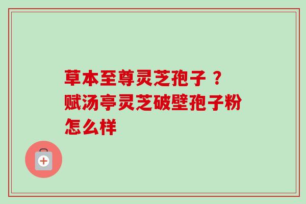 草本至尊灵芝孢子 ？赋汤亭灵芝破壁孢子粉怎么样-第1张图片-卓越灵芝孢子粉