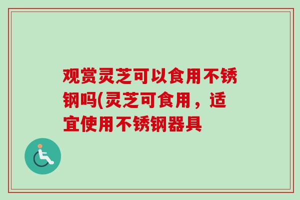 观赏灵芝可以食用不锈钢吗(灵芝可食用,适宜使用不锈钢器具-第1张图片-卓越灵芝孢子粉 观赏灵芝可以食用不锈钢吗(灵芝可食用,适宜使用不锈钢器具-第1张图片-卓越灵芝孢子粉