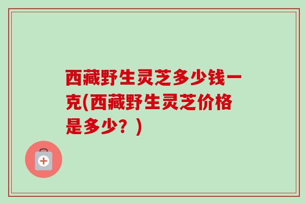 西藏野生灵芝多少钱一克(西藏野生灵芝价格是多少?)-第1张图片-卓越灵芝孢子粉 西藏野生灵芝多少钱一克(西藏野生灵芝价格是多少?)-第1张图片-卓越灵芝孢子粉
