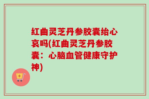 红曲灵芝丹参胶囊绐心哀吗(红曲灵芝丹参胶囊：心脑血管健康守护神)-第1张图片-卓越灵芝孢子粉