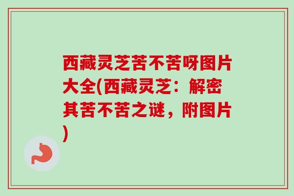 西藏灵芝苦不苦呀图片大全(西藏灵芝：解密其苦不苦之谜，附图片)-第1张图片-卓越灵芝孢子粉