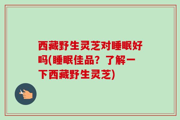 西藏野生灵芝对睡眠好吗(睡眠佳品?了解一下西藏野生灵芝)-第1张图片-卓越灵芝孢子粉 西藏野生灵芝对睡眠好吗(睡眠佳品?了解一下西藏野生灵芝)-第1张图片-卓越灵芝孢子粉