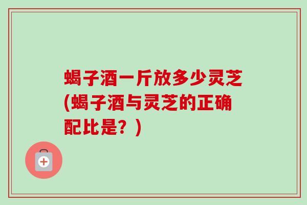 蝎子酒一斤放多少灵芝(蝎子酒与灵芝的正确配比是？)-第1张图片-卓越灵芝孢子粉