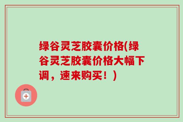 绿谷灵芝胶囊价格(绿谷灵芝胶囊价格大幅下调,速来购买!)-第1张图片-卓越灵芝孢子粉 绿谷灵芝胶囊价格(绿谷灵芝胶囊价格大幅下调,速来购买!)-第1张图片-卓越灵芝孢子粉