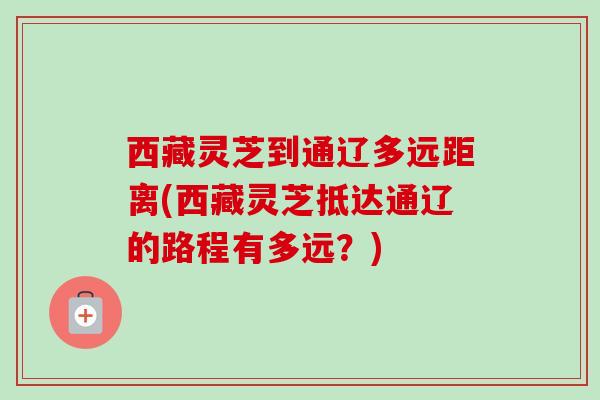 西藏灵芝到通辽多远距离(西藏灵芝抵达通辽的路程有多远?)-第1张图片-卓越灵芝孢子粉 西藏灵芝到通辽多远距离(西藏灵芝抵达通辽的路程有多远?)-第1张图片-卓越灵芝孢子粉