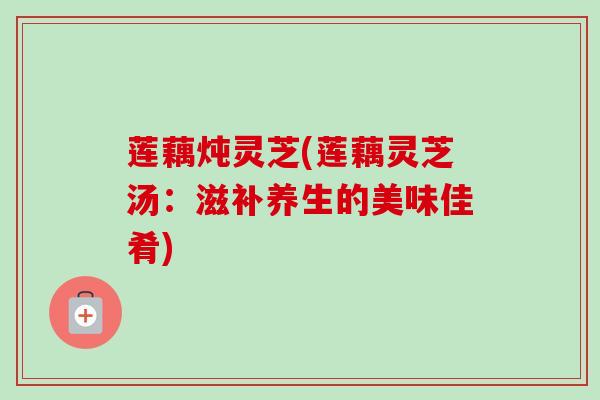 莲藕炖灵芝(莲藕灵芝汤:滋补养生的美味佳肴)-第1张图片-卓越灵芝孢子粉 莲藕炖灵芝(莲藕灵芝汤:滋补养生的美味佳肴)-第1张图片-卓越灵芝孢子粉