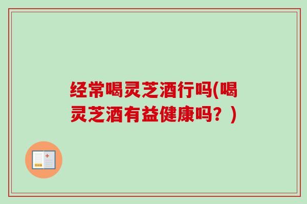 经常喝灵芝酒行吗(喝灵芝酒有益健康吗？)-第1张图片-卓越灵芝孢子粉