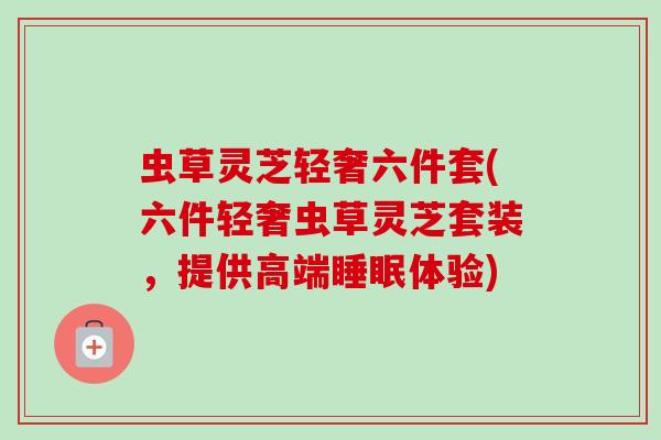 虫草灵芝轻奢六件套(六件轻奢虫草灵芝套装,提供高端睡眠体验)-第1张图片-卓越灵芝孢子粉 虫草灵芝轻奢六件套(六件轻奢虫草灵芝套装,提供高端睡眠体验)-第1张图片-卓越灵芝孢子粉