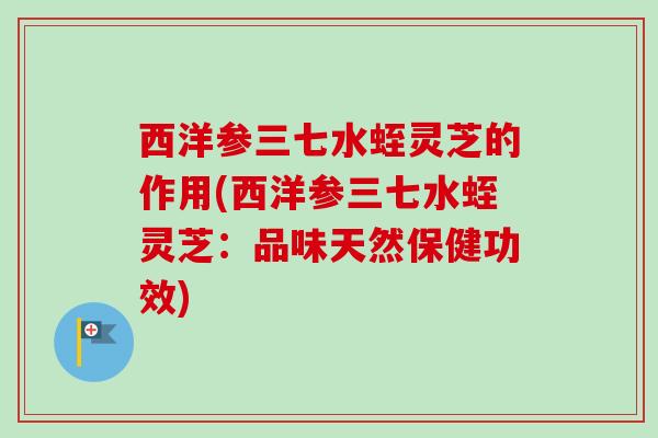 西洋参三七水蛭灵芝的作用(西洋参三七水蛭灵芝：品味天然保健功效)-第1张图片-卓越灵芝孢子粉