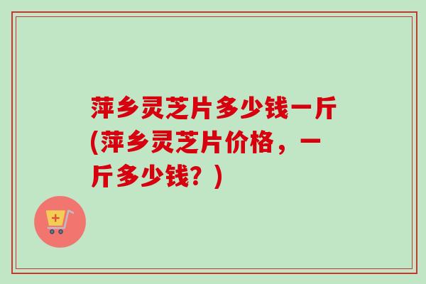 萍乡灵芝片多少钱一斤(萍乡灵芝片价格,一斤多少钱?)-第1张图片-卓越灵芝孢子粉 萍乡灵芝片多少钱一斤(萍乡灵芝片价格,一斤多少钱?)-第1张图片-卓越灵芝孢子粉