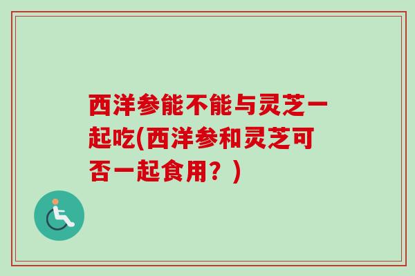 西洋参能不能与灵芝一起吃(西洋参和灵芝可否一起食用?)-第1张图片-卓越灵芝孢子粉 西洋参能不能与灵芝一起吃(西洋参和灵芝可否一起食用?)-第1张图片-卓越灵芝孢子粉