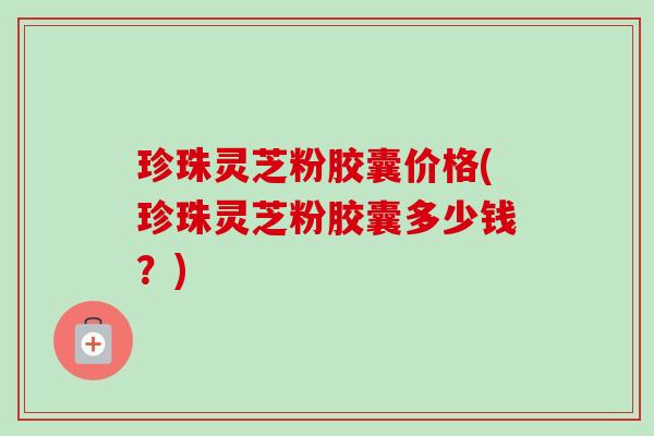 珍珠灵芝粉胶囊价格(珍珠灵芝粉胶囊多少钱?)-第1张图片-卓越灵芝孢子粉 珍珠灵芝粉胶囊价格(珍珠灵芝粉胶囊多少钱?)-第1张图片-卓越灵芝孢子粉