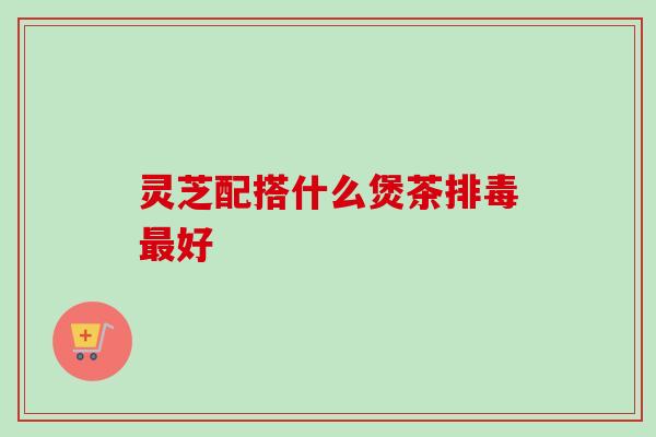 灵芝配搭什么煲茶排毒最好-第1张图片-卓越灵芝孢子粉