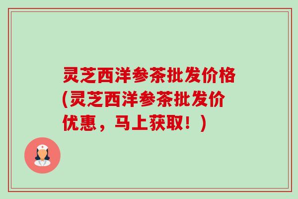 灵芝西洋参茶批发价格(灵芝西洋参茶批发价优惠,马上获取!)-第1张图片-卓越灵芝孢子粉 灵芝西洋参茶批发价格(灵芝西洋参茶批发价优惠,马上获取!)-第1张图片-卓越灵芝孢子粉