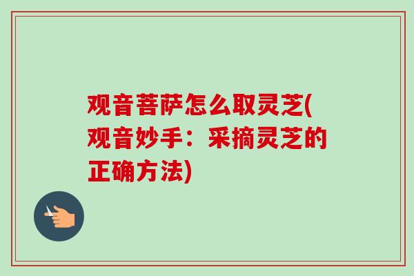 观音菩萨怎么取灵芝(观音妙手：采摘灵芝的正确方法)-第1张图片-卓越灵芝孢子粉