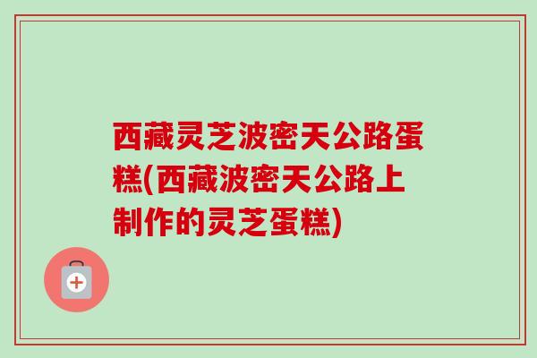 西藏灵芝波密天公路蛋糕(西藏波密天公路上制作的灵芝蛋糕)-第1张图片-卓越灵芝孢子粉