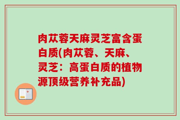 肉苁蓉天麻灵芝富含蛋白质(肉苁蓉、天麻、灵芝:高蛋白质的植物源顶级营养补充品)-第1张图片-卓越灵芝孢子粉 肉苁蓉天麻灵芝富含蛋白质(肉苁蓉、天麻、灵芝:高蛋白质的植物源顶级营养补充品)-第1张图片-卓越灵芝孢子粉