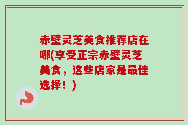 赤壁灵芝美食推荐店在哪(享受正宗赤壁灵芝美食,这些店家是最佳选择!)-第1张图片-卓越灵芝孢子粉 赤壁灵芝美食推荐店在哪(享受正宗赤壁灵芝美食,这些店家是最佳选择!)-第1张图片-卓越灵芝孢子粉