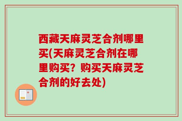 西藏天麻灵芝合剂哪里买(天麻灵芝合剂在哪里购买？购买天麻灵芝合剂的好去处)-第1张图片-卓越灵芝孢子粉