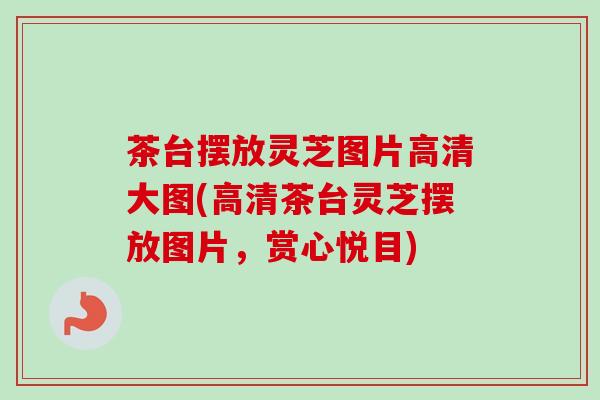 茶台摆放灵芝图片高清大图(高清茶台灵芝摆放图片,赏心悦目)-第1张图片-卓越灵芝孢子粉 茶台摆放灵芝图片高清大图(高清茶台灵芝摆放图片,赏心悦目)-第1张图片-卓越灵芝孢子粉