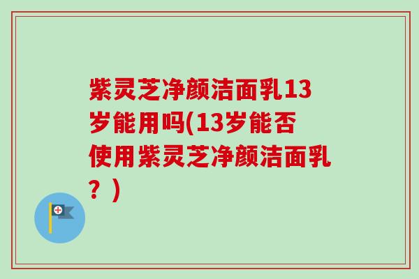 紫灵芝净颜洁面乳13岁能用吗(13岁能否使用紫灵芝净颜洁面乳?)-第1张图片-卓越灵芝孢子粉 紫灵芝净颜洁面乳13岁能用吗(13岁能否使用紫灵芝净颜洁面乳?)-第1张图片-卓越灵芝孢子粉