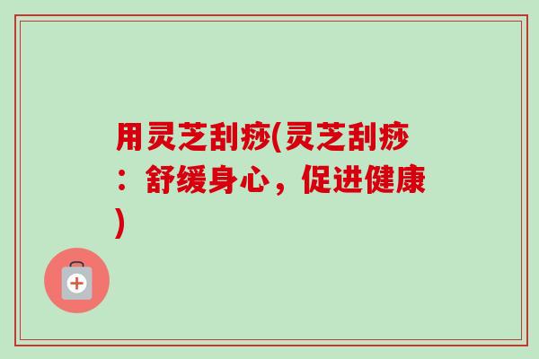 用灵芝刮痧(灵芝刮痧:舒缓身心,促进健康)-第1张图片-卓越灵芝孢子粉 用灵芝刮痧(灵芝刮痧:舒缓身心,促进健康)-第1张图片-卓越灵芝孢子粉